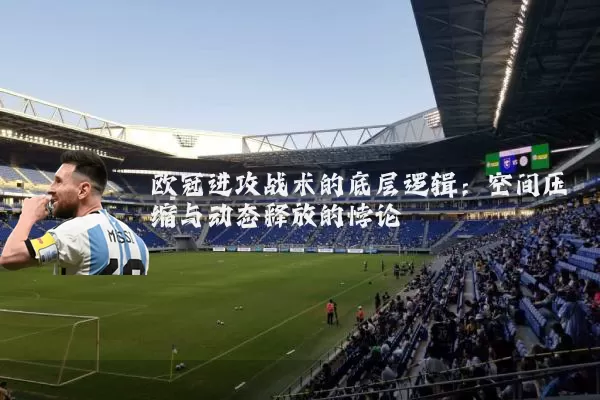 欧冠进攻战术的底层逻辑:空间压缩与动态释放的悖论
